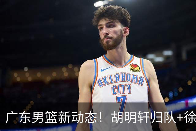 广东男篮新动态！胡明轩归队+徐杰黄明依赴美特训，四人合同到期